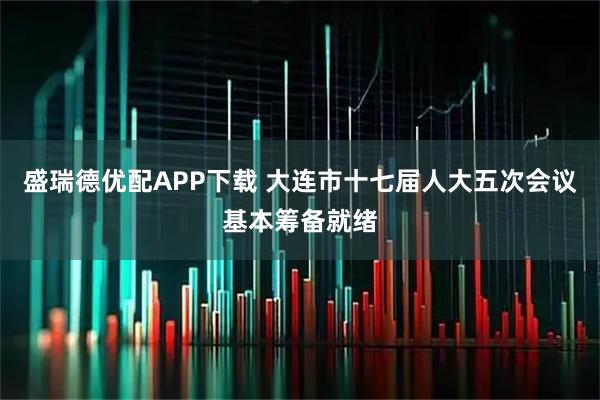 盛瑞德优配APP下载 大连市十七届人大五次会议基本筹备就绪