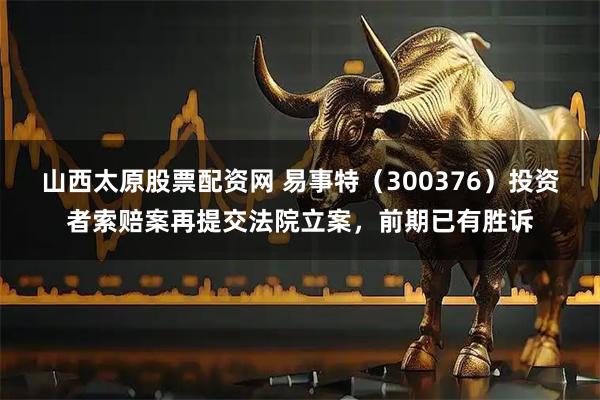 山西太原股票配资网 易事特（300376）投资者索赔案再提交法院立案，前期已有胜诉