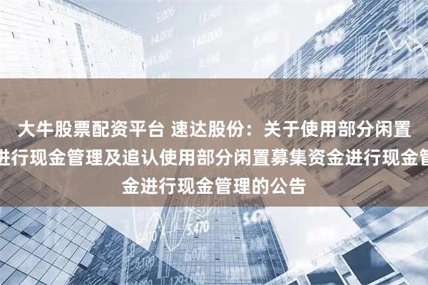 大牛股票配资平台 速达股份：关于使用部分闲置募集资金进行现金管理及追认使用部分闲置募集资金进行现金管理的公告