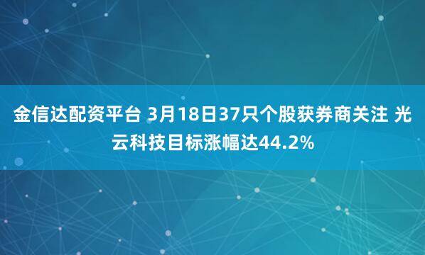 金信达配资平台 3月18日37只个股获券商关注 光云科技目标涨幅达44.2%