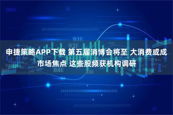 申捷策略APP下载 第五届消博会将至 大消费或成市场焦点 这些股频获机构调研