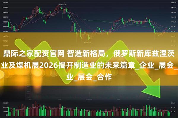 鼎际之家配资官网 智造新格局，俄罗斯新库兹涅茨克矿业及煤机展2026揭开制造业的未来篇章_企业_展会_合作