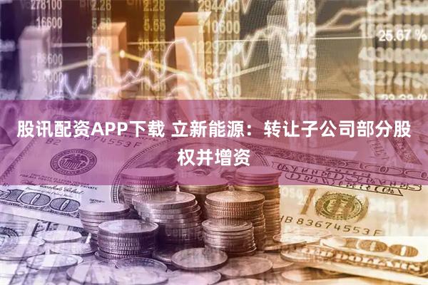 股讯配资APP下载 立新能源：转让子公司部分股权并增资