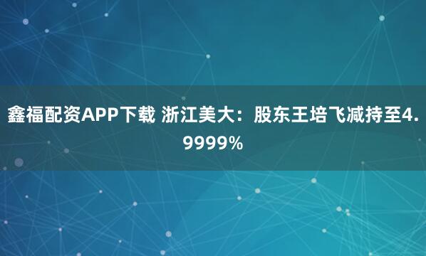 鑫福配资APP下载 浙江美大：股东王培飞减持至4.9999%