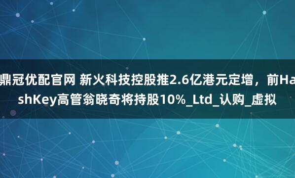 鼎冠优配官网 新火科技控股推2.6亿港元定增，前HashKey高管翁晓奇将持股10%_Ltd_认购_虚拟