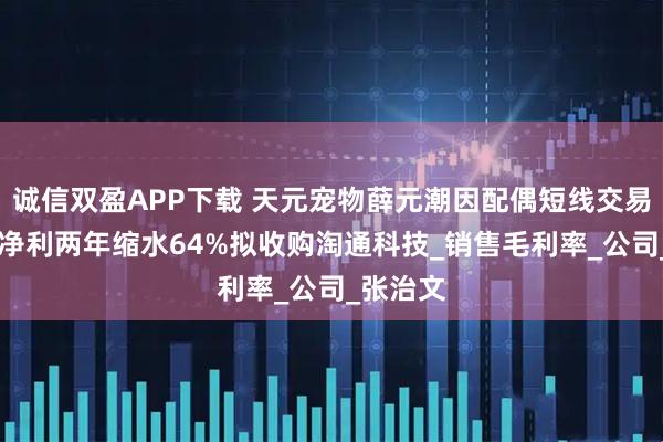 诚信双盈APP下载 天元宠物薛元潮因配偶短线交易被警示 净利两年缩水64%拟收购淘通科技_销售毛利率_公司_张治文