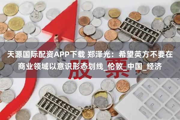 天源国际配资APP下载 郑泽光：希望英方不要在商业领域以意识形态划线_伦敦_中国_经济