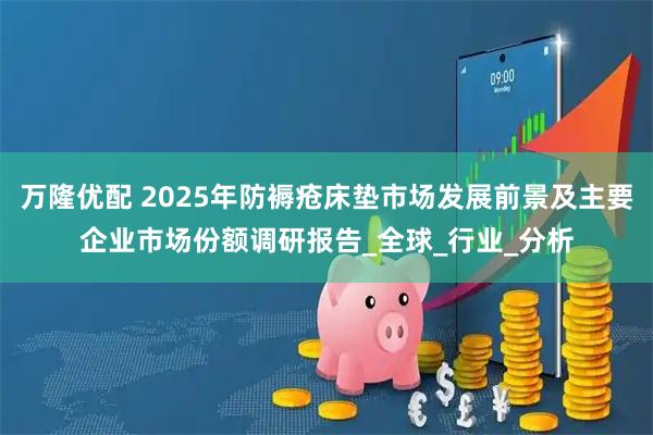 万隆优配 2025年防褥疮床垫市场发展前景及主要企业市场份额调研报告_全球_行业_分析