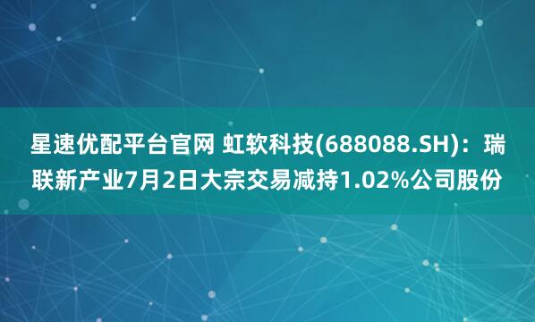 星速优配平台官网 虹软科技(688088.SH)：瑞联新产业7月2日大宗交易减持1.02%公司股份