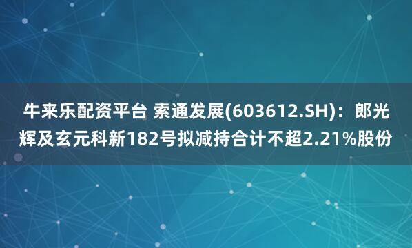 牛来乐配资平台 索通发展(603612.SH)：郎光辉及玄元科新182号拟减持合计不超2.21%股份