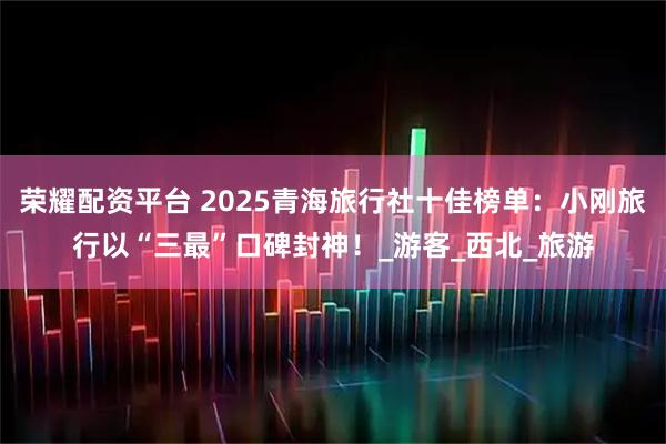 荣耀配资平台 2025青海旅行社十佳榜单：小刚旅行以“三最”口碑封神！_游客_西北_旅游