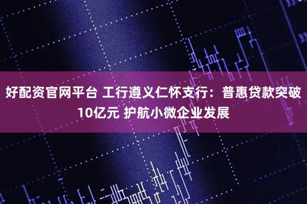 好配资官网平台 工行遵义仁怀支行：普惠贷款突破10亿元 护航小微企业发展