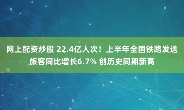 网上配资炒股 22.4亿人次！上半年全国铁路发送旅客同比增长6.7% 创历史同期新高