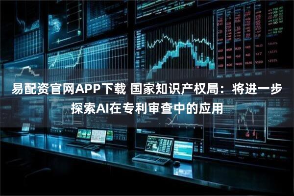 易配资官网APP下载 国家知识产权局：将进一步探索AI在专利审查中的应用
