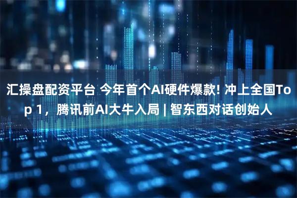 汇操盘配资平台 今年首个AI硬件爆款! 冲上全国Top 1，腾讯前AI大牛入局 | 智东西对话创始人