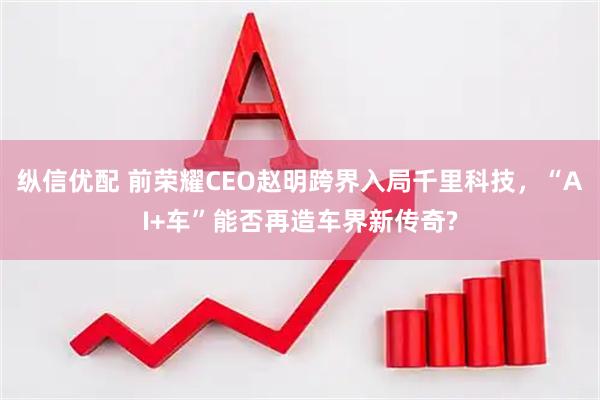 纵信优配 前荣耀CEO赵明跨界入局千里科技，“AI+车”能否再造车界新传奇?