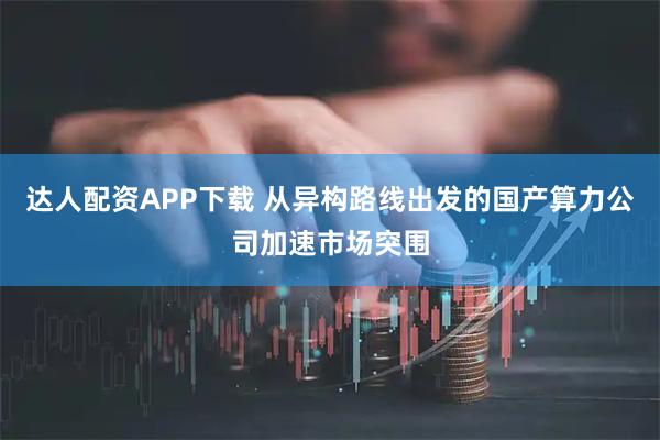 达人配资APP下载 从异构路线出发的国产算力公司加速市场突围