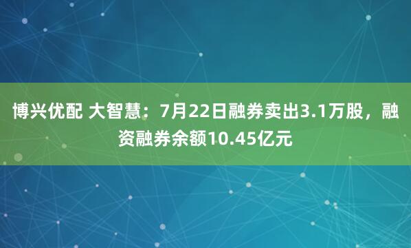 博兴优配 大智慧：7月22日融券卖出3.1万股，融资融券余额10.45亿元