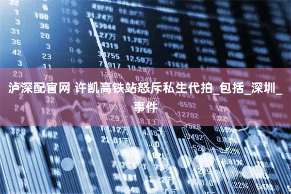 泸深配官网 许凯高铁站怒斥私生代拍_包括_深圳_事件