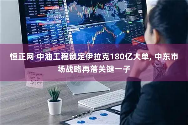 恒正网 中油工程锁定伊拉克180亿大单, 中东市场战略再落关键一子
