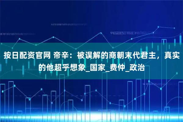 按日配资官网 帝辛：被误解的商朝末代君主，真实的他超乎想象_国家_费仲_政治