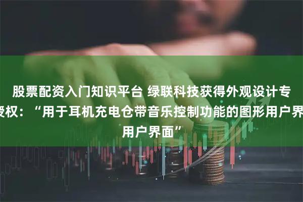 股票配资入门知识平台 绿联科技获得外观设计专利授权：“用于耳机充电仓带音乐控制功能的图形用户界面”