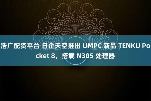 浩广配资平台 日企天空推出 UMPC 新品 TENKU Pocket 8，搭载 N305 处理器