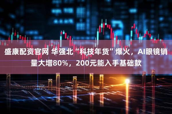 盛康配资官网 华强北“科技年货”爆火，AI眼镜销量大增80%，200元能入手基础款