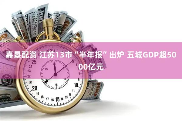 嘉垦配资 江苏13市“半年报”出炉 五城GDP超5000亿元