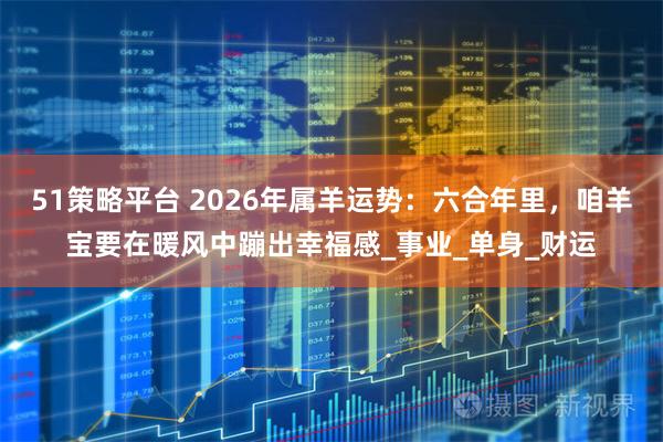 51策略平台 2026年属羊运势：六合年里，咱羊宝要在暖风中蹦出幸福感_事业_单身_财运