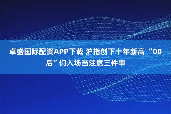 卓盛国际配资APP下载 沪指创下十年新高 “00后”们入场当注意三件事