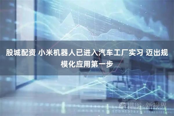 股城配资 小米机器人已进入汽车工厂实习 迈出规模化应用第一步