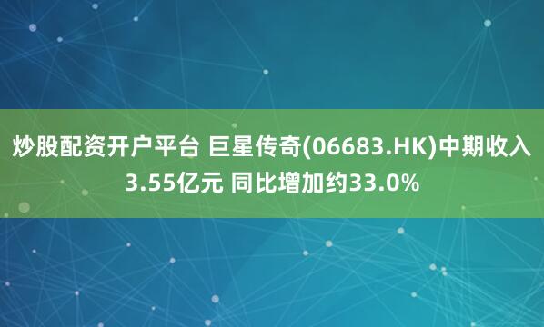 炒股配资开户平台 巨星传奇(06683.HK)中期收入3.55亿元 同比增加约33.0%