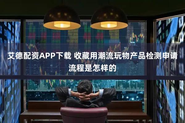 艾德配资APP下载 收藏用潮流玩物产品检测申请流程是怎样的
