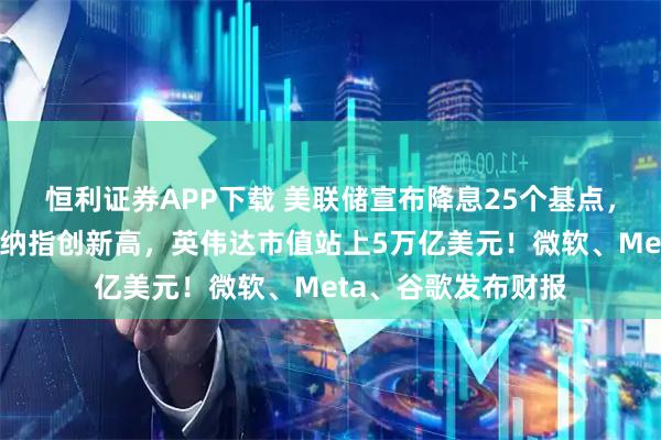 恒利证券APP下载 美联储宣布降息25个基点，鲍威尔重磅发声！纳指创新高，英伟达市值站上5万亿美元！微软、Meta、谷歌发布财报