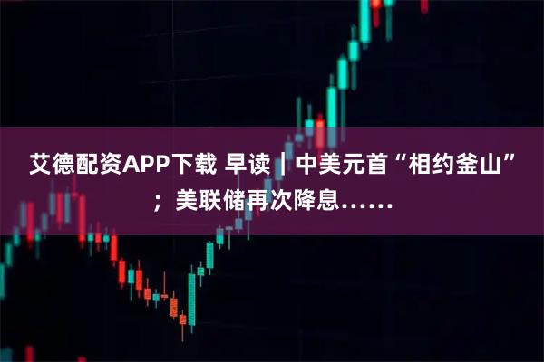 艾德配资APP下载 早读｜中美元首“相约釜山”；美联储再次降息……