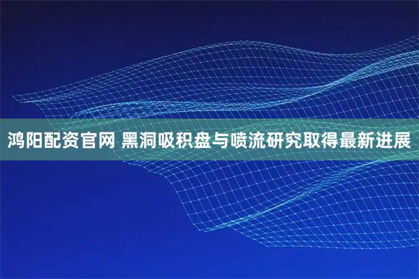 鸿阳配资官网 黑洞吸积盘与喷流研究取得最新进展