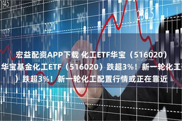 宏益配资APP下载 化工ETF华宝（516020）化工板块突发跳水，华宝基金化工ETF（516020）跌超3%！新一轮化工配置行情或正在靠近